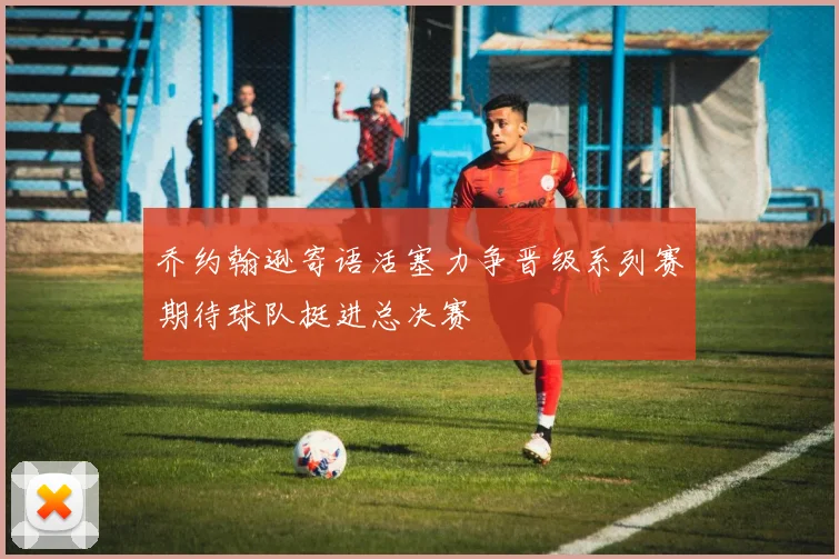 乔约翰逊寄语活塞力争晋级系列赛期待球队挺进总决赛