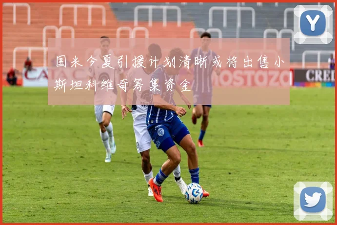 国米今夏引援计划清晰或将出售小斯坦科维奇筹集资金