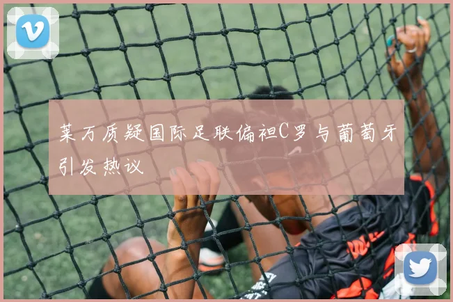 莱万质疑国际足联偏袒C罗与葡萄牙引发热议