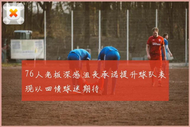 76人老板深感沮丧承诺提升球队表现以回馈球迷期待