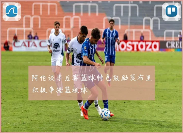 阿伦谈季后赛篮球特色鼓励莫布里积极争抢篮板球