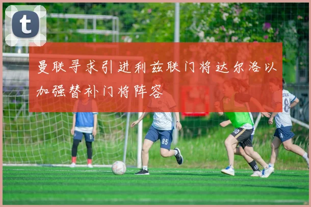 曼联寻求引进利兹联门将达尔洛以加强替补门将阵容