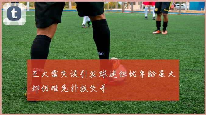 王大雷失误引发球迷担忧年龄虽大却仍难免扑救失手