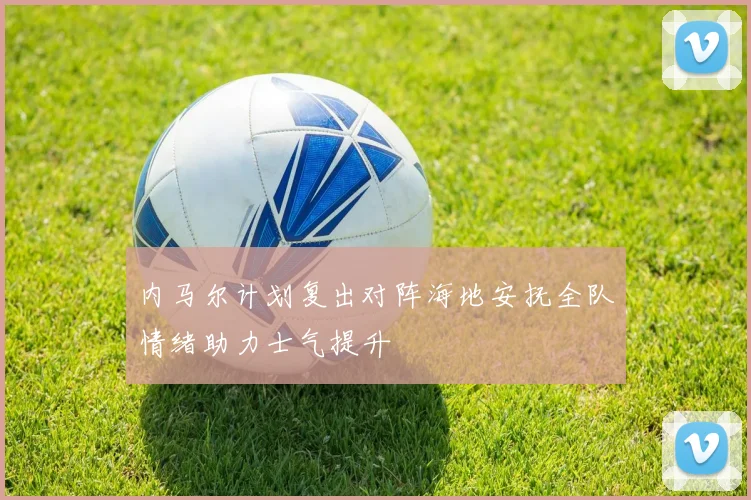 内马尔计划复出对阵海地安抚全队情绪助力士气提升