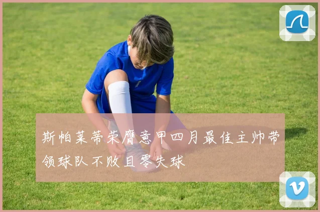斯帕莱蒂荣膺意甲四月最佳主帅带领球队不败且零失球