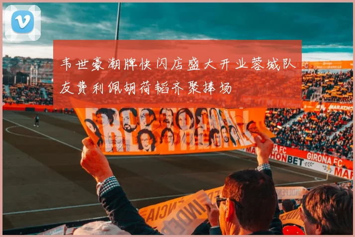韦世豪潮牌快闪店盛大开业蓉城队友费利佩胡荷韬齐聚捧场