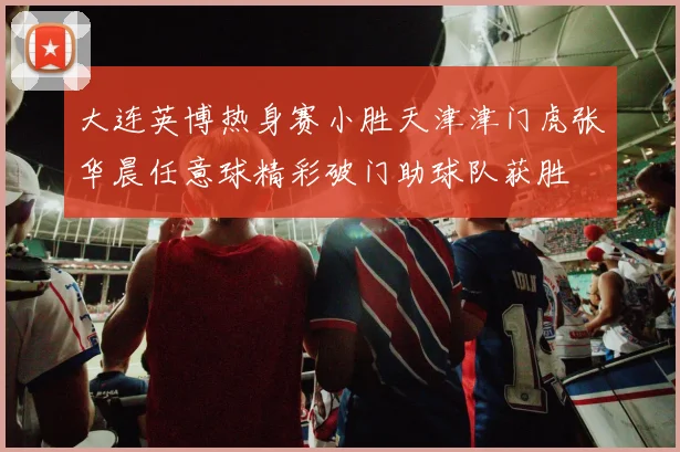 大连英博热身赛小胜天津津门虎张华晨任意球精彩破门助球队获胜