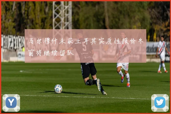 马尔穆什未获土耳其实质性报价冬窗将继续留队