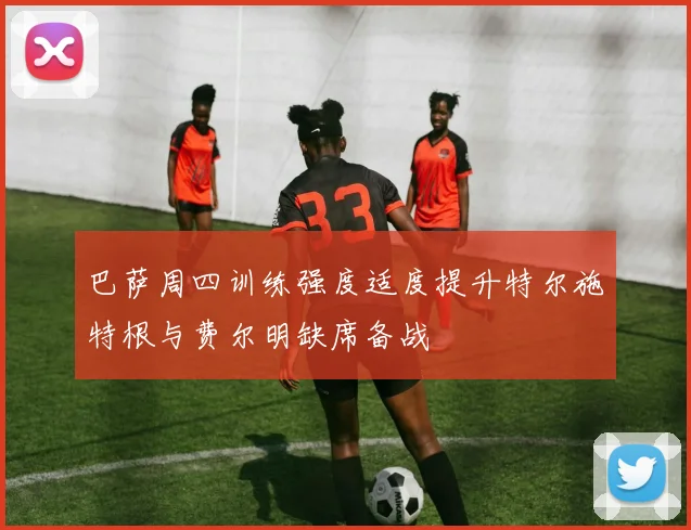 巴萨周四训练强度适度提升特尔施特根与费尔明缺席备战