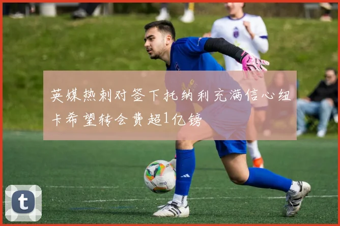 英媒热刺对签下托纳利充满信心纽卡希望转会费超1亿镑