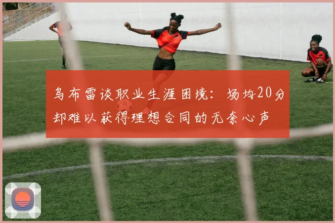 乌布雷谈职业生涯困境：场均20分却难以获得理想合同的无奈心声