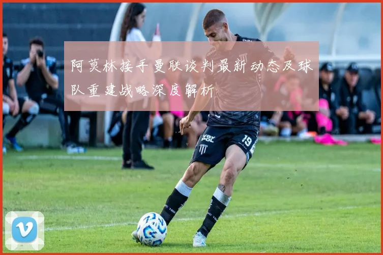阿莫林接手曼联谈判最新动态及球队重建战略深度解析