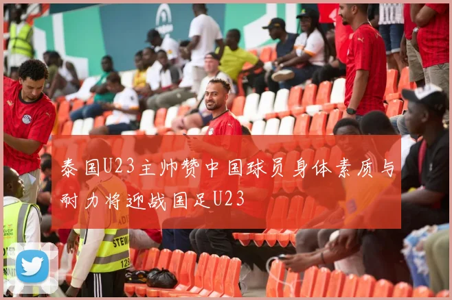 泰国U23主帅赞中国球员身体素质与耐力将迎战国足U23