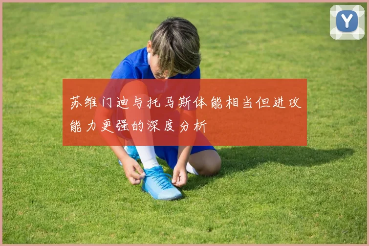 苏维门迪与托马斯体能相当但进攻能力更强的深度分析