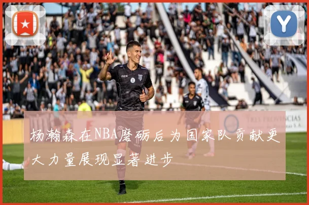 杨瀚森在NBA磨砺后为国家队贡献更大力量展现显著进步