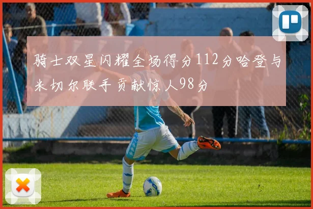 骑士双星闪耀全场得分112分哈登与米切尔联手贡献惊人98分