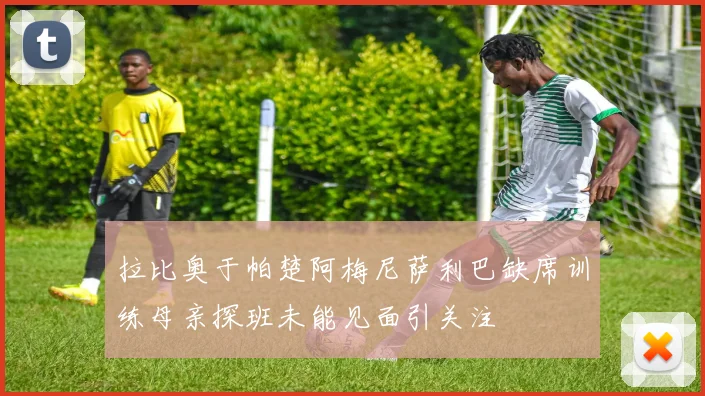 拉比奥于帕楚阿梅尼萨利巴缺席训练母亲探班未能见面引关注