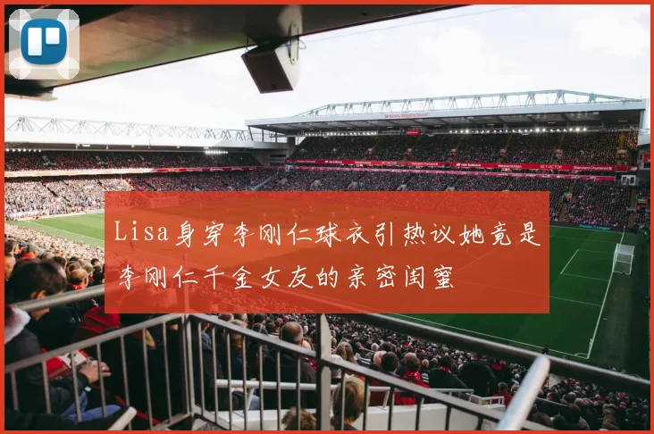 Lisa身穿李刚仁球衣引热议她竟是李刚仁千金女友的亲密闺蜜