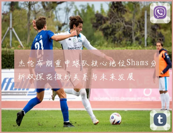 杰伦布朗重申球队核心地位Shams分析双探花微妙关系与未来发展
