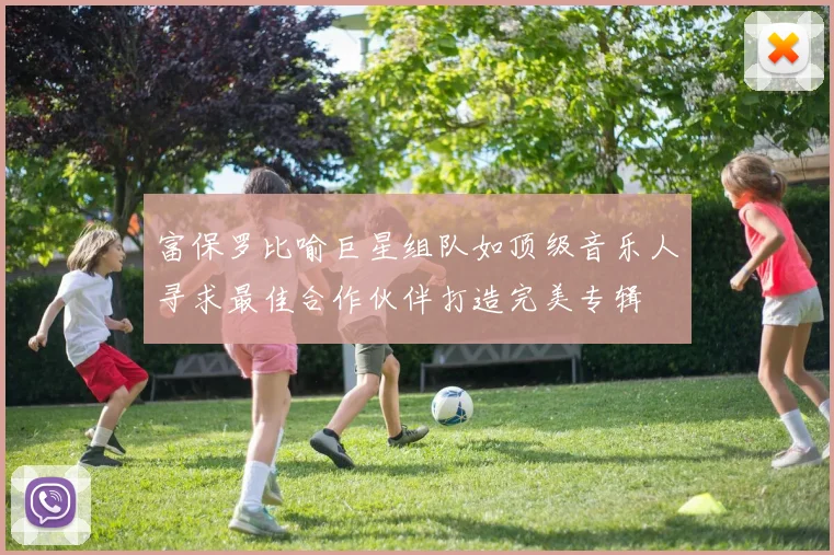 富保罗比喻巨星组队如顶级音乐人寻求最佳合作伙伴打造完美专辑