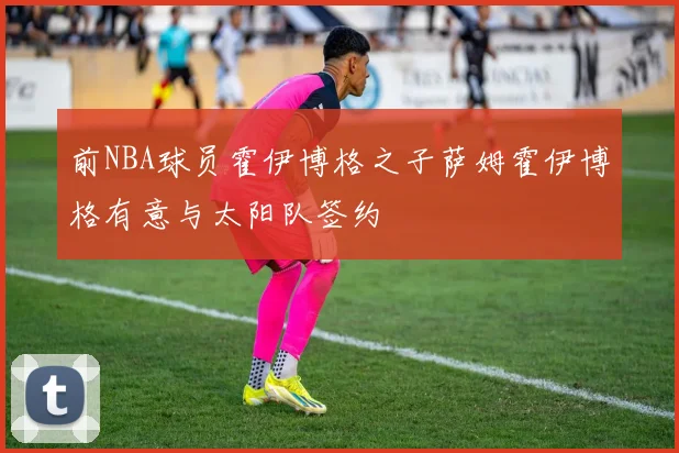 前NBA球员霍伊博格之子萨姆霍伊博格有意与太阳队签约