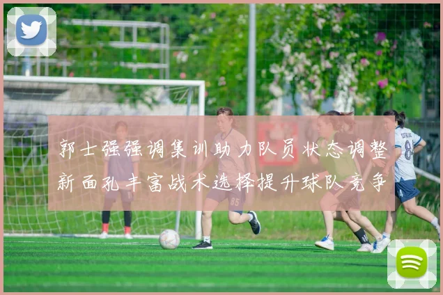 郭士强强调集训助力队员状态调整新面孔丰富战术选择提升球队竞争力