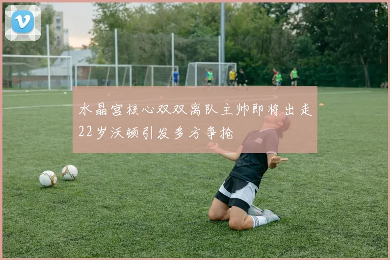 水晶宫核心双双离队主帅即将出走22岁沃顿引发多方争抢
