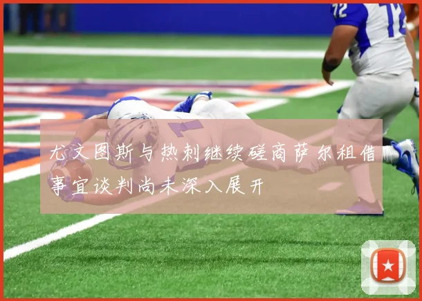 尤文图斯与热刺继续磋商萨尔租借事宜谈判尚未深入展开