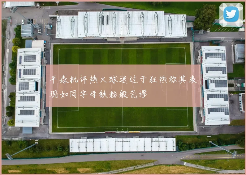 平森批评热火球迷过于狂热称其表现如同字母铁粉般荒谬