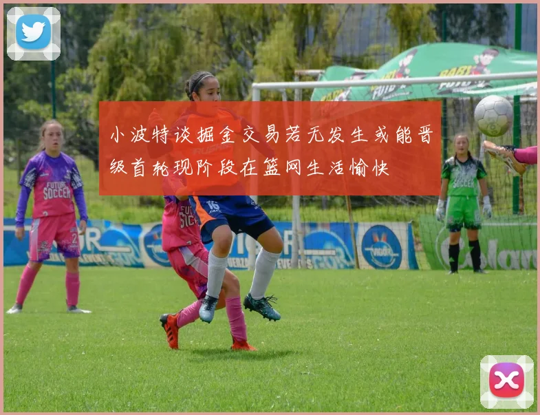 小波特谈掘金交易若无发生或能晋级首轮现阶段在篮网生活愉快