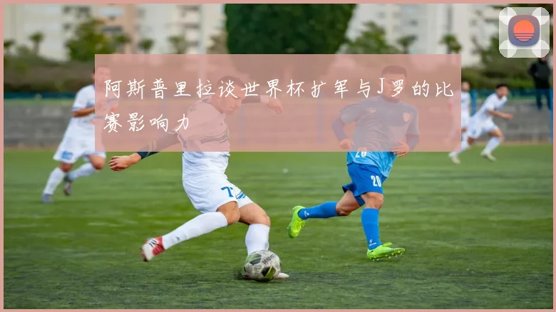 阿斯普里拉谈世界杯扩军与J罗的比赛影响力