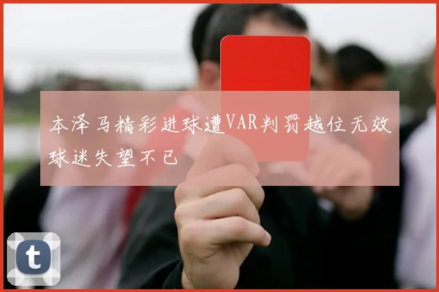 本泽马精彩进球遭VAR判罚越位无效球迷失望不已